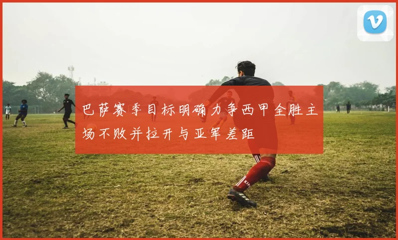 巴萨赛季目标明确力争西甲全胜主场不败并拉开与亚军差距