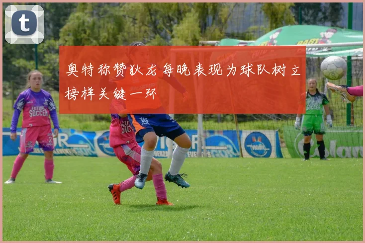奥特称赞狄龙每晚表现为球队树立榜样关键一环