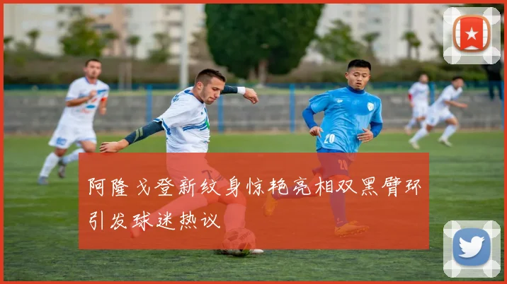 阿隆戈登新纹身惊艳亮相双黑臂环引发球迷热议