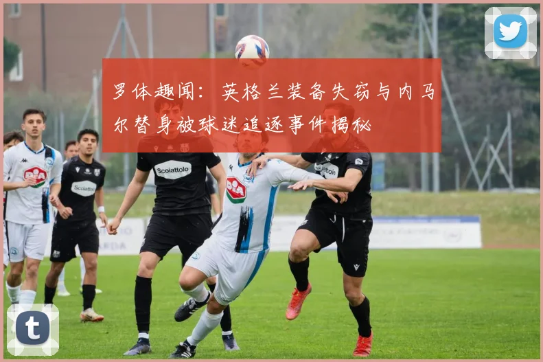 罗体趣闻：英格兰装备失窃与内马尔替身被球迷追逐事件揭秘