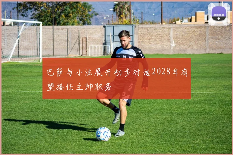 巴萨与小法展开初步对话2028年有望接任主帅职务
