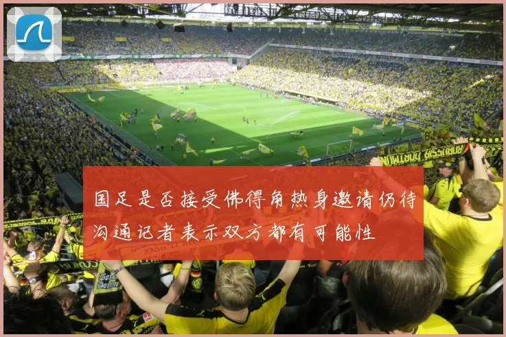 国足是否接受佛得角热身邀请仍待沟通记者表示双方都有可能性
