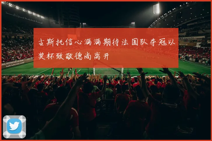 古斯托信心满满期待法国队夺冠以奖杯致敬德尚离开