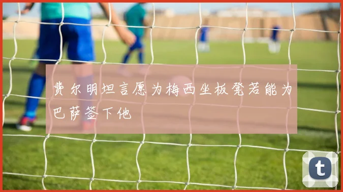 费尔明坦言愿为梅西坐板凳若能为巴萨签下他