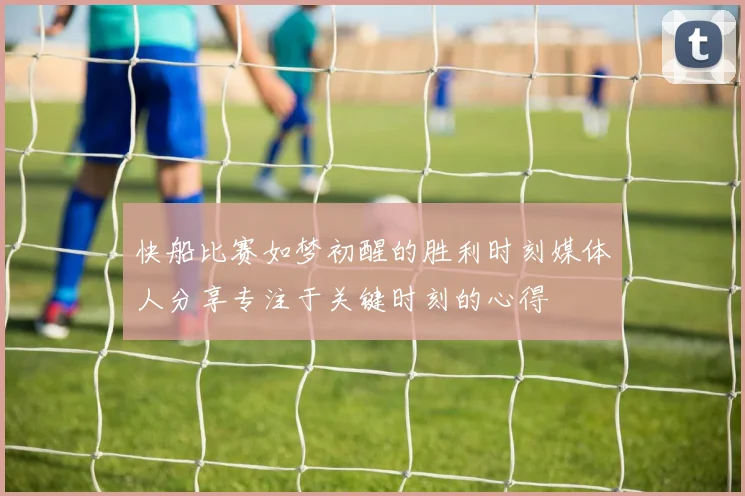 快船比赛如梦初醒的胜利时刻媒体人分享专注于关键时刻的心得