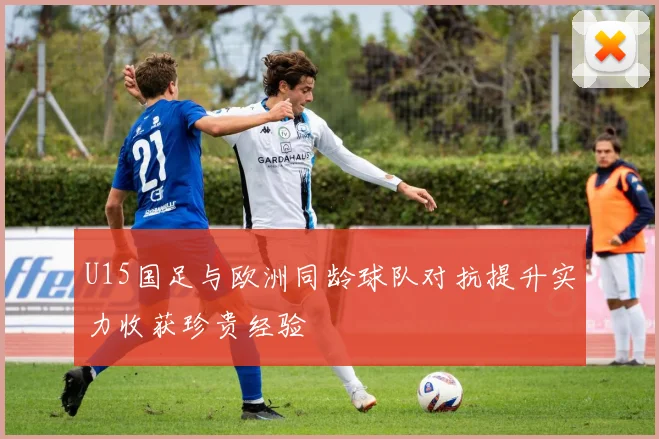 U15国足与欧洲同龄球队对抗提升实力收获珍贵经验