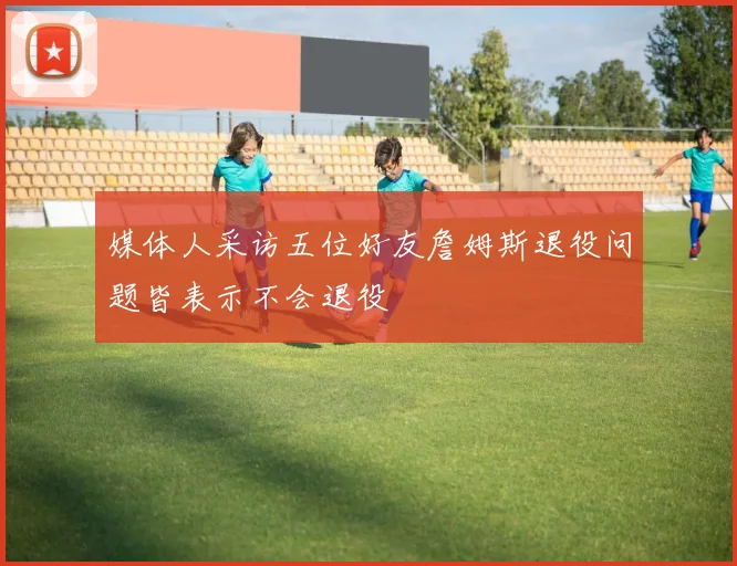 媒体人采访五位好友詹姆斯退役问题皆表示不会退役