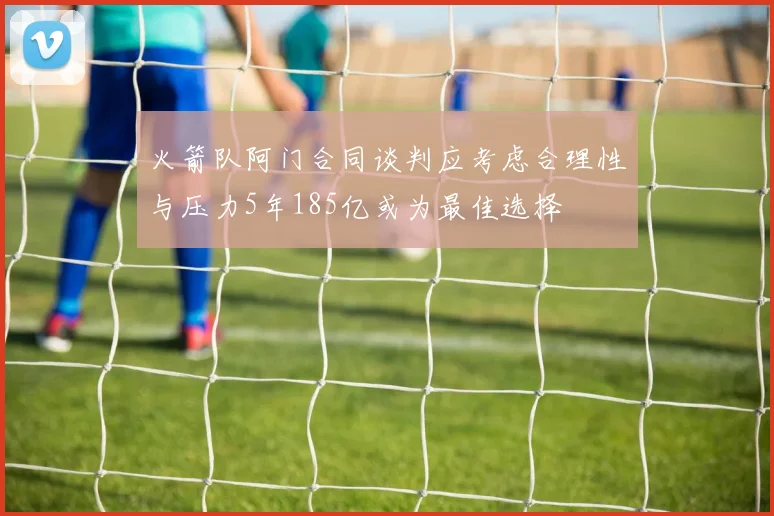 火箭队阿门合同谈判应考虑合理性与压力5年185亿或为最佳选择