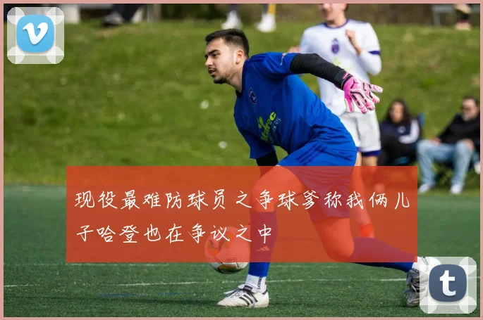 现役最难防球员之争球爹称我俩儿子哈登也在争议之中