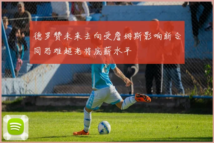 德罗赞未来去向受詹姆斯影响新合同恐难超老将底薪水平