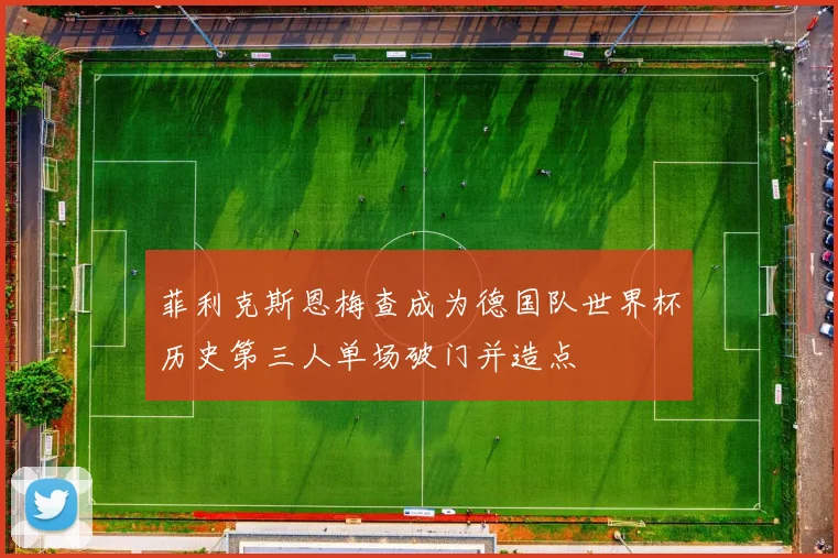 菲利克斯恩梅查成为德国队世界杯历史第三人单场破门并造点