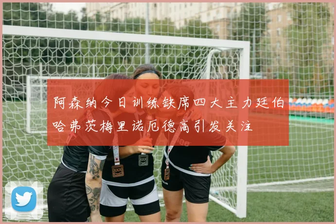 阿森纳今日训练缺席四大主力廷伯哈弗茨梅里诺厄德高引发关注