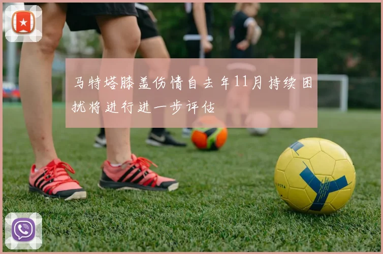 马特塔膝盖伤情自去年11月持续困扰将进行进一步评估