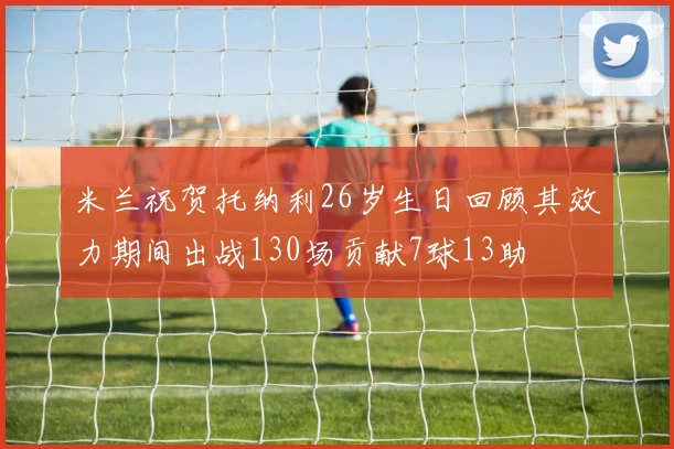 米兰祝贺托纳利26岁生日回顾其效力期间出战130场贡献7球13助