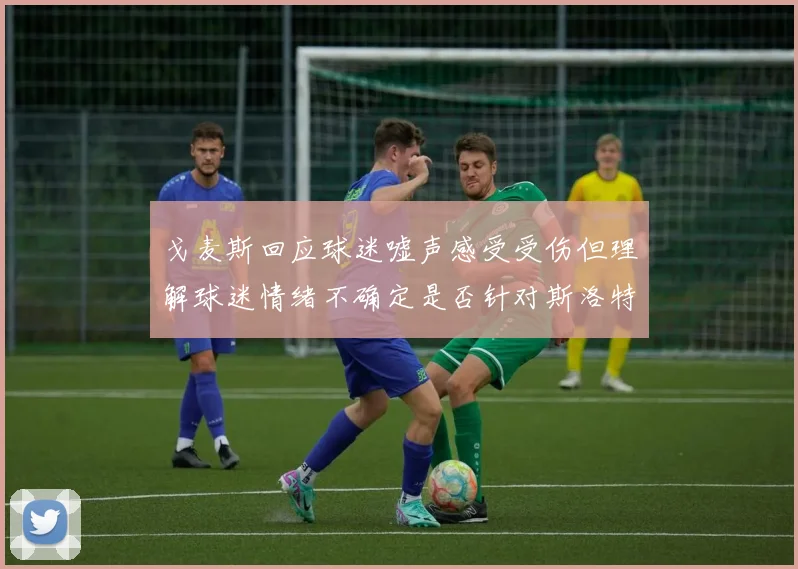 戈麦斯回应球迷嘘声感受受伤但理解球迷情绪不确定是否针对斯洛特