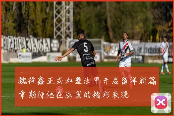 魏祥鑫正式加盟法甲开启留洋新篇章期待他在法国的精彩表现