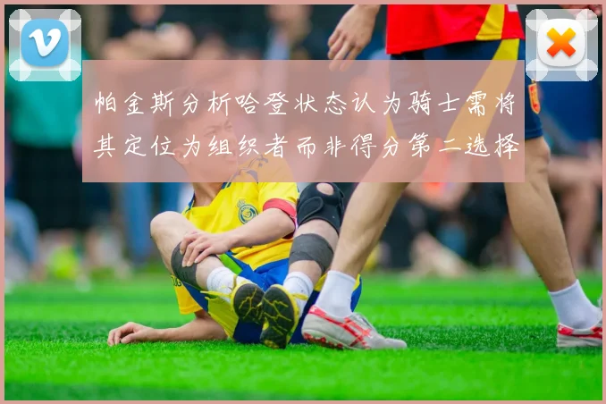 帕金斯分析哈登状态认为骑士需将其定位为组织者而非得分第二选择