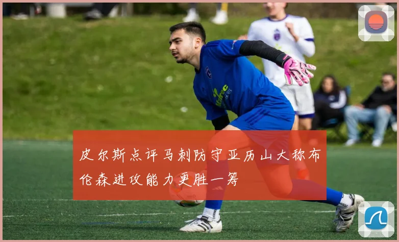 皮尔斯点评马刺防守亚历山大称布伦森进攻能力更胜一筹