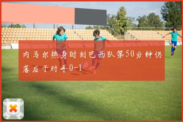 内马尔热身时刻巴西队第50分钟仍落后于对手0-1