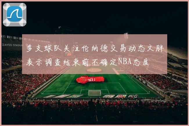 多支球队关注伦纳德交易动态文胖表示调查结束前不确定NBA态度